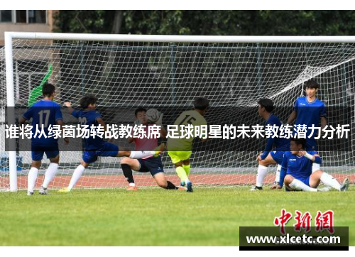 谁将从绿茵场转战教练席 足球明星的未来教练潜力分析