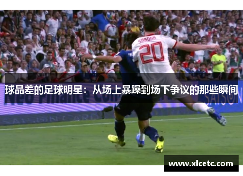 球品差的足球明星：从场上暴躁到场下争议的那些瞬间